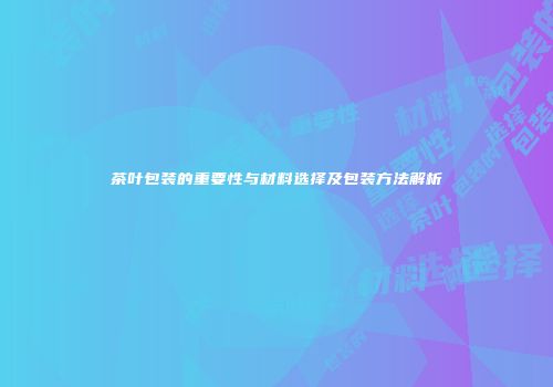 茶叶包装的重要性与材料选择及包装方法解析