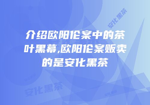 介绍欧阳伦案中的茶叶黑幕,欧阳伦案贩卖的是安化黑茶