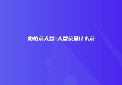 格格茶大益-大益茶是什么茶