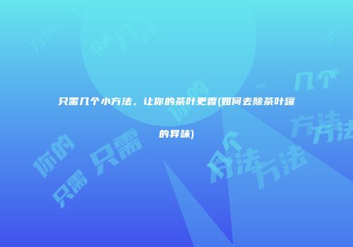只需几个小方法，让你的茶叶更香(如何去除茶叶罐的异味)