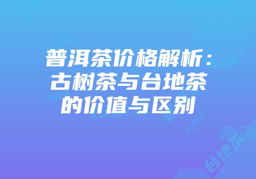 普洱茶价格解析：古树茶与台地茶的价值与区别