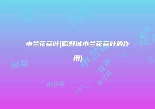 小兰花茶叶(喝舒城小兰花茶叶的作用)