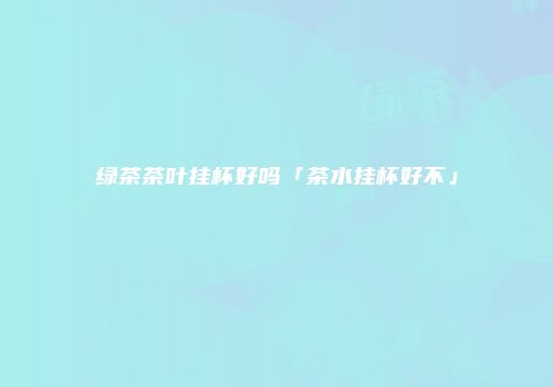绿茶茶叶挂杯好吗「茶水挂杯好不」