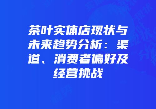 茶叶实体店现状与未来趋势分析：渠道、消费者偏好及经营挑战