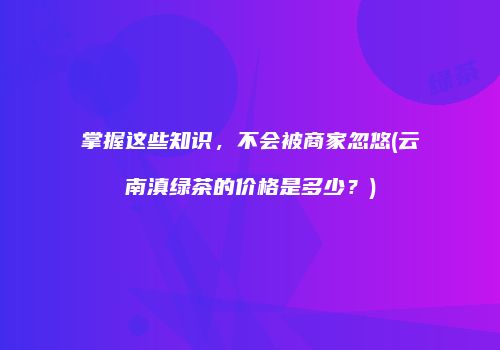 掌握这些知识，不会被商家忽悠(云南滇绿茶的价格是多少？)