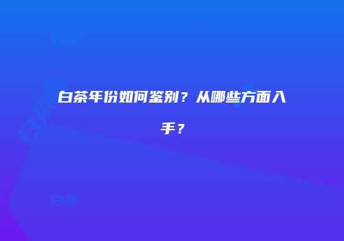 白茶年份如何鉴别？从哪些方面入手？