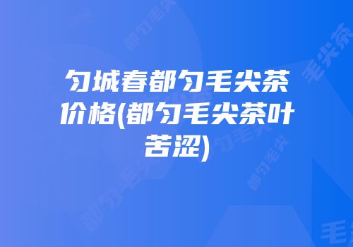 匀城春都匀毛尖茶价格(都匀毛尖茶叶苦涩)