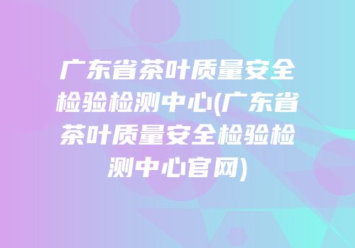 广东省茶叶质量安全检验检测中心(广东省茶叶质量安全检验检测中心官网)
