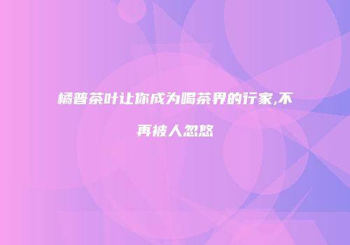 橘普茶叶让你成为喝茶界的行家,不再被人忽悠