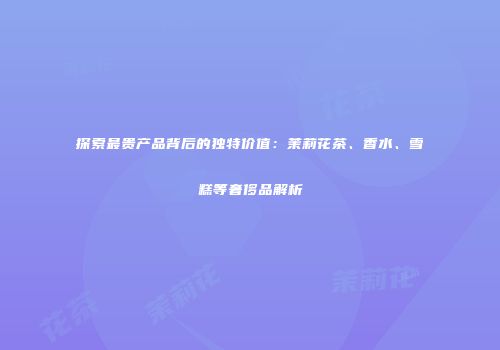 探索最贵产品背后的独特价值：茉莉花茶、香水、雪糕等奢侈品解析