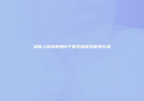 给客人倒茶时的6个常见错误及避免方法