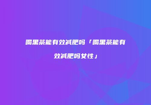 喝黑茶能有效减肥吗「喝黑茶能有效减肥吗女性」