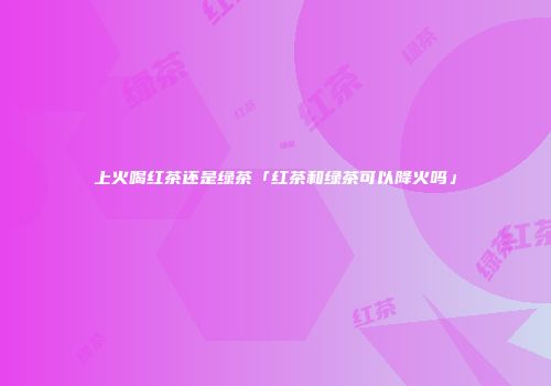上火喝红茶还是绿茶「红茶和绿茶可以降火吗」