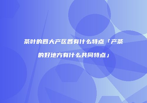 茶叶的四大产区各有什么特点「产茶的好地方有什么共同特点」