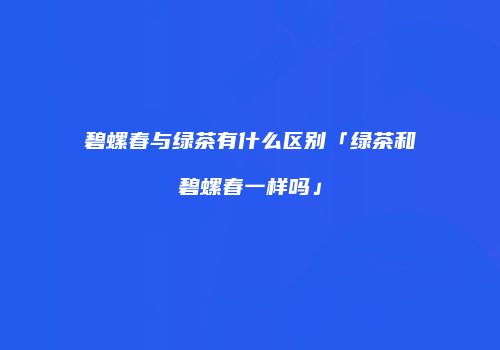 碧螺春与绿茶有什么区别「绿茶和碧螺春一样吗」