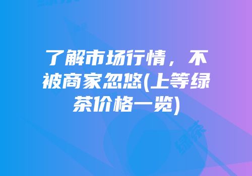 了解市场行情，不被商家忽悠(上等绿茶价格一览)