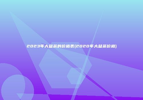 2023年大益茶的价格表(2020年大益茶价格)