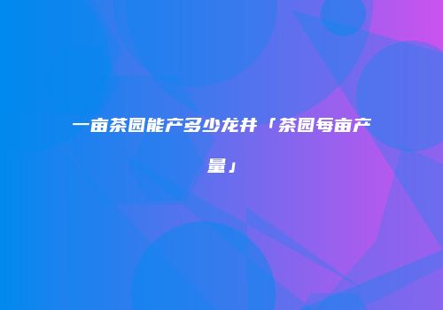 一亩茶园能产多少龙井「茶园每亩产量」