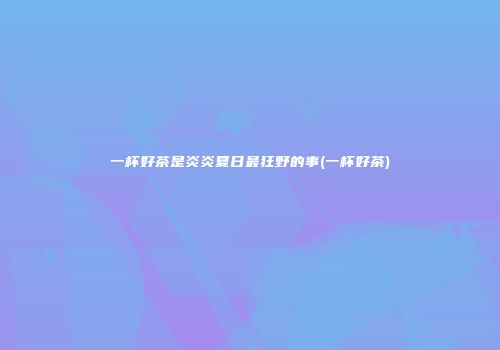 一杯好茶是炎炎夏日最狂野的事(一杯好茶)