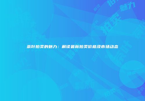 茶叶拍卖的魅力：解读最新拍卖价格及市场动态