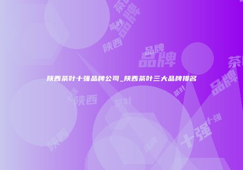 陕西茶叶十强品牌公司_陕西茶叶三大品牌排名