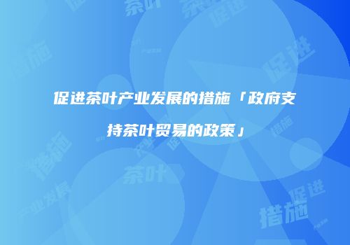 促进茶叶产业发展的措施「政府支持茶叶贸易的政策」