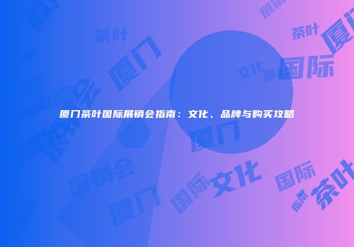 厦门茶叶国际展销会指南：文化、品牌与购买攻略