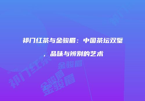 祁门红茶与金骏眉：中国茶坛双璧，品味与辨别的艺术