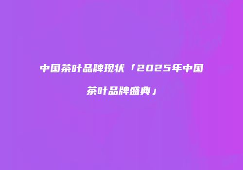 中国茶叶品牌现状「2025年中国茶叶品牌盛典」