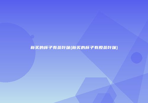 新买的杯子有茶叶味(新买的杯子有股茶叶味)