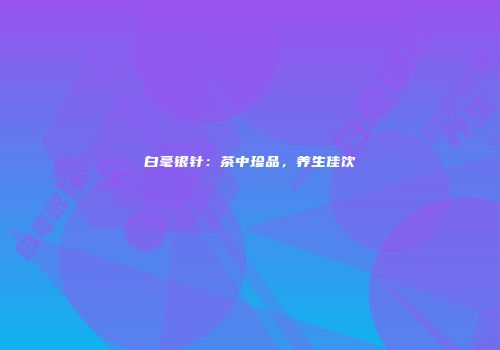 白毫银针：茶中珍品，养生佳饮