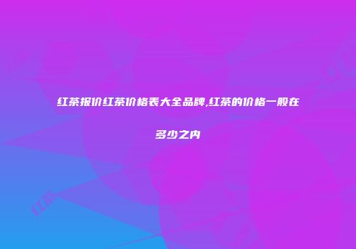 红茶报价红茶价格表大全品牌,红茶的价格一般在多少之内