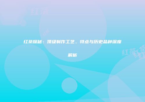 红茶探秘：顶级制作工艺、特点与历史品种深度解析