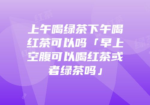 上午喝绿茶下午喝红茶可以吗「早上空腹可以喝红茶或者绿茶吗」