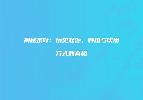 揭秘茶叶：历史起源、种植与饮用方式的真相