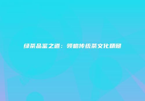 绿茶品鉴之道：领略传统茶文化精髓