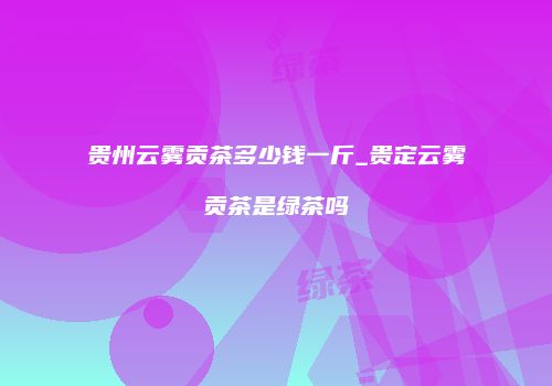 贵州云雾贡茶多少钱一斤_贵定云雾贡茶是绿茶吗