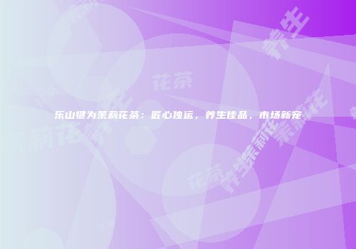 乐山犍为茉莉花茶：匠心独运，养生佳品，市场新宠