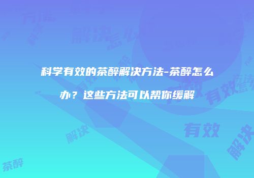 科学有效的茶醉解决方法-茶醉怎么办？这些方法可以帮你缓解