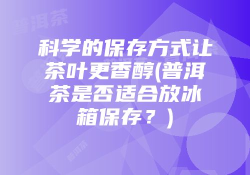 科学的保存方式让茶叶更香醇(普洱茶是否适合放冰箱保存？)