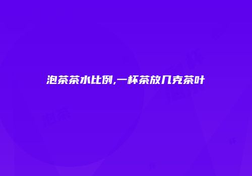 泡茶茶水比例,一杯茶放几克茶叶