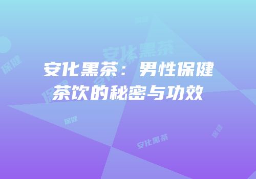 安化黑茶：男性保健茶饮的秘密与功效