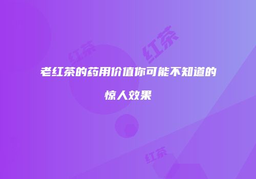 老红茶的药用价值你可能不知道的惊人效果