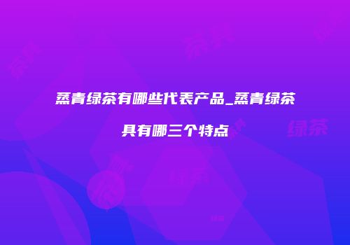 蒸青绿茶有哪些代表产品_蒸青绿茶具有哪三个特点