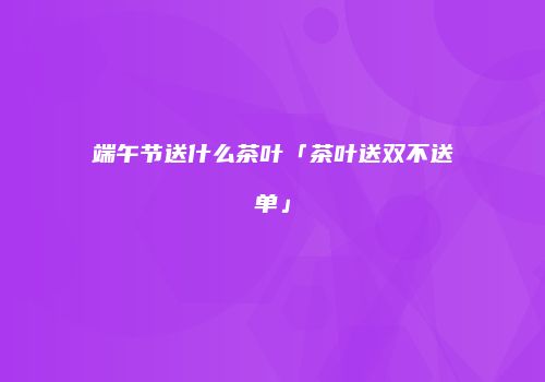 端午节送什么茶叶「茶叶送双不送单」