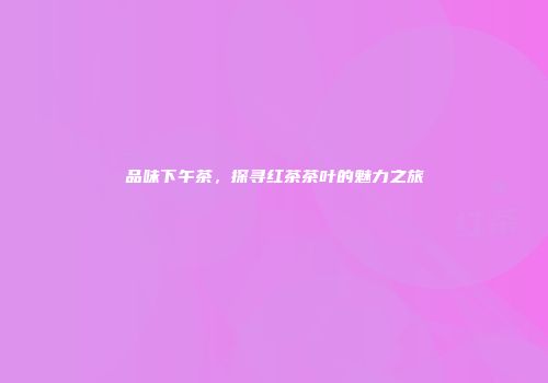 品味下午茶，探寻红茶茶叶的魅力之旅