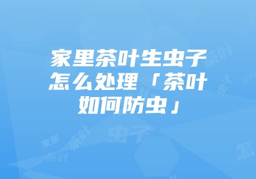 家里茶叶生虫子怎么处理「茶叶如何防虫」
