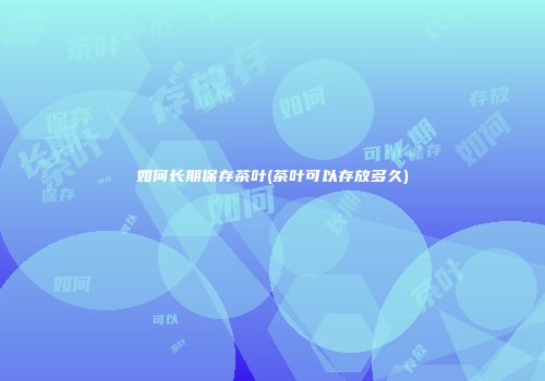 如何长期保存茶叶(茶叶可以存放多久)