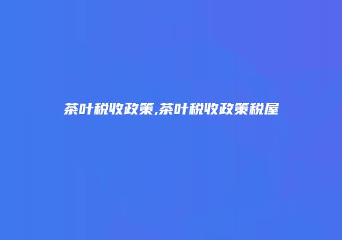 茶叶税收政策,茶叶税收政策税屋