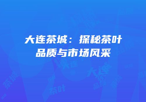 大连茶城：探秘茶叶品质与市场风采
